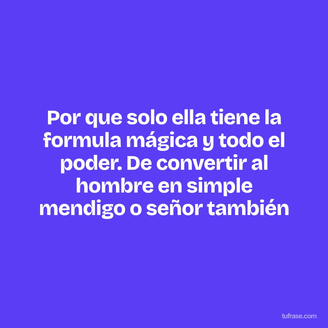 Por que solo ella tiene la formula mágica y todo el poder. De convertir al hombre en simple mendigo o señor también