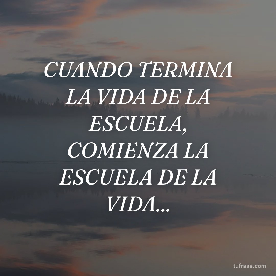 CUANDO TERMINA LA VIDA DE LA ESCUELA, COMIENZA LA ESCUELA DE LA VIDA...