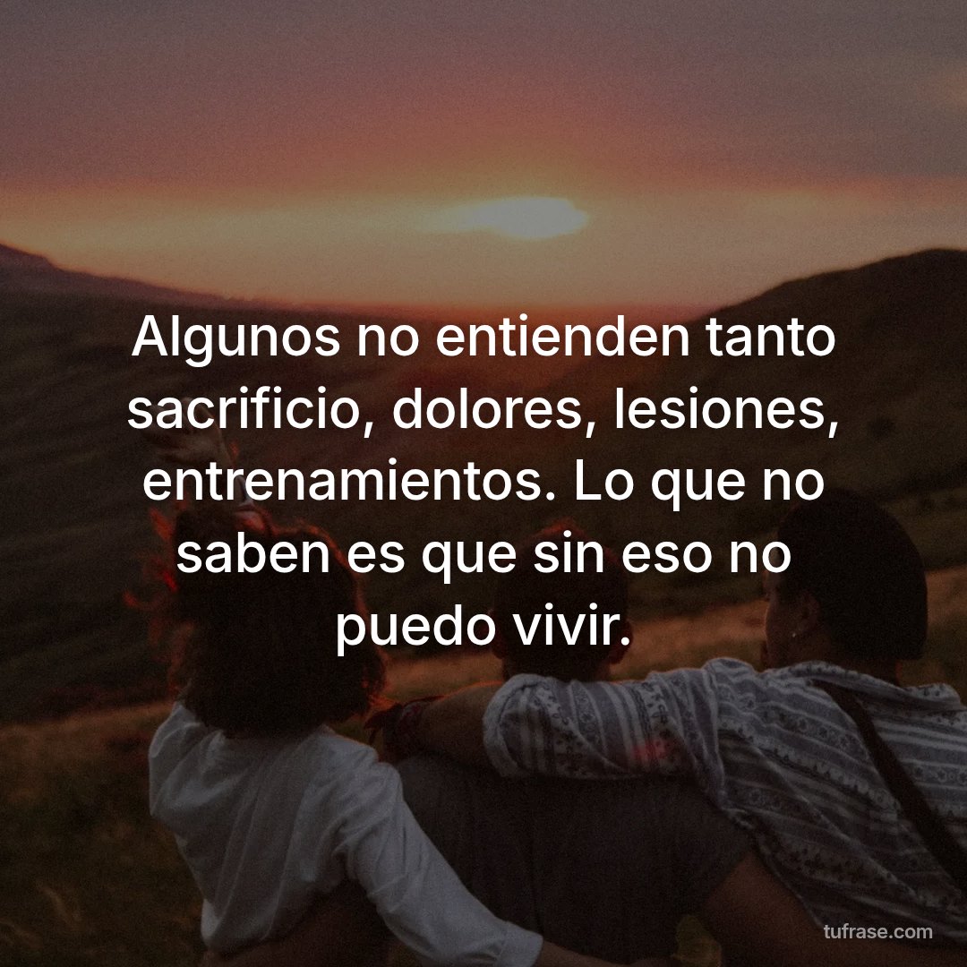 Algunos no entienden tanto sacrificio, dolores, lesiones, entrenamientos. Lo que no saben es que sin eso no puedo vivir.