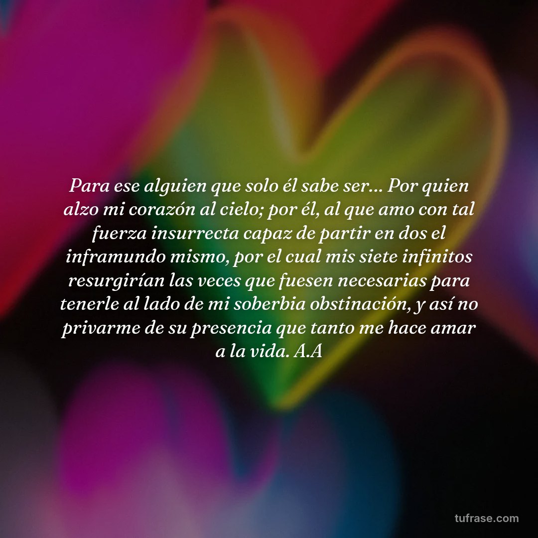 Para ese alguien que solo él sabe ser… Por quien alzo mi corazón al cielo; por él, al que amo con tal fuerza insurrecta capaz de partir en dos el inframundo mismo, por el cual mis siete infinitos resurgirían las veces que fuesen necesarias para tenerle al lado de mi soberbia obstinación, y así no privarme de su presencia que tanto me hace amar a la vida. A.A