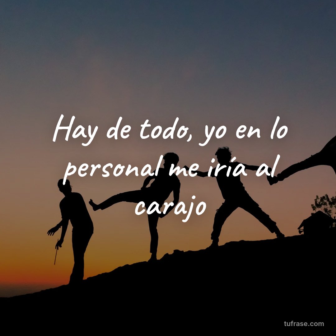 Hay de todo, yo en lo personal me iría al carajo