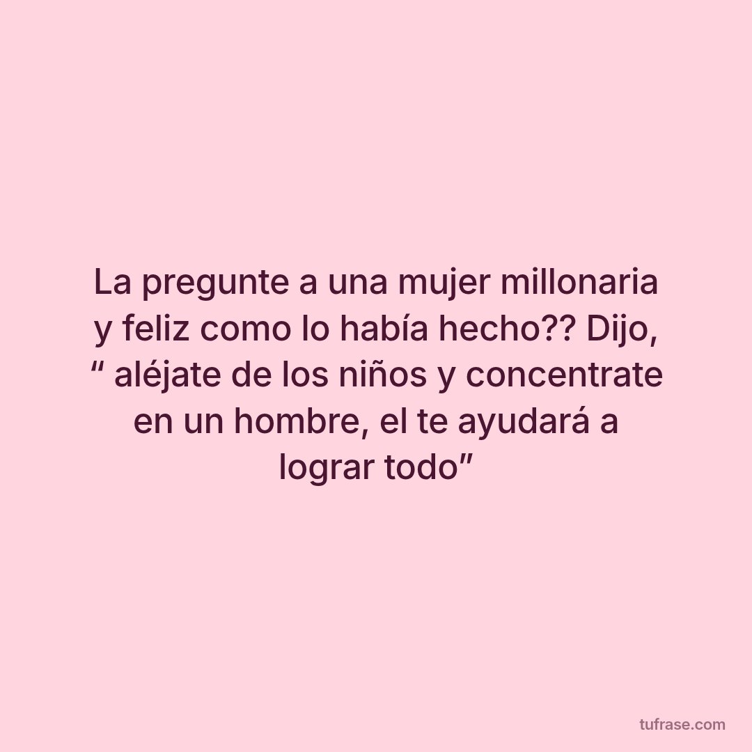 La pregunte a una mujer millonaria y feliz como lo había hecho?? Dijo, “ aléjate de los niños y concentrate en un hombre, el te ayudará a lograr todo”
