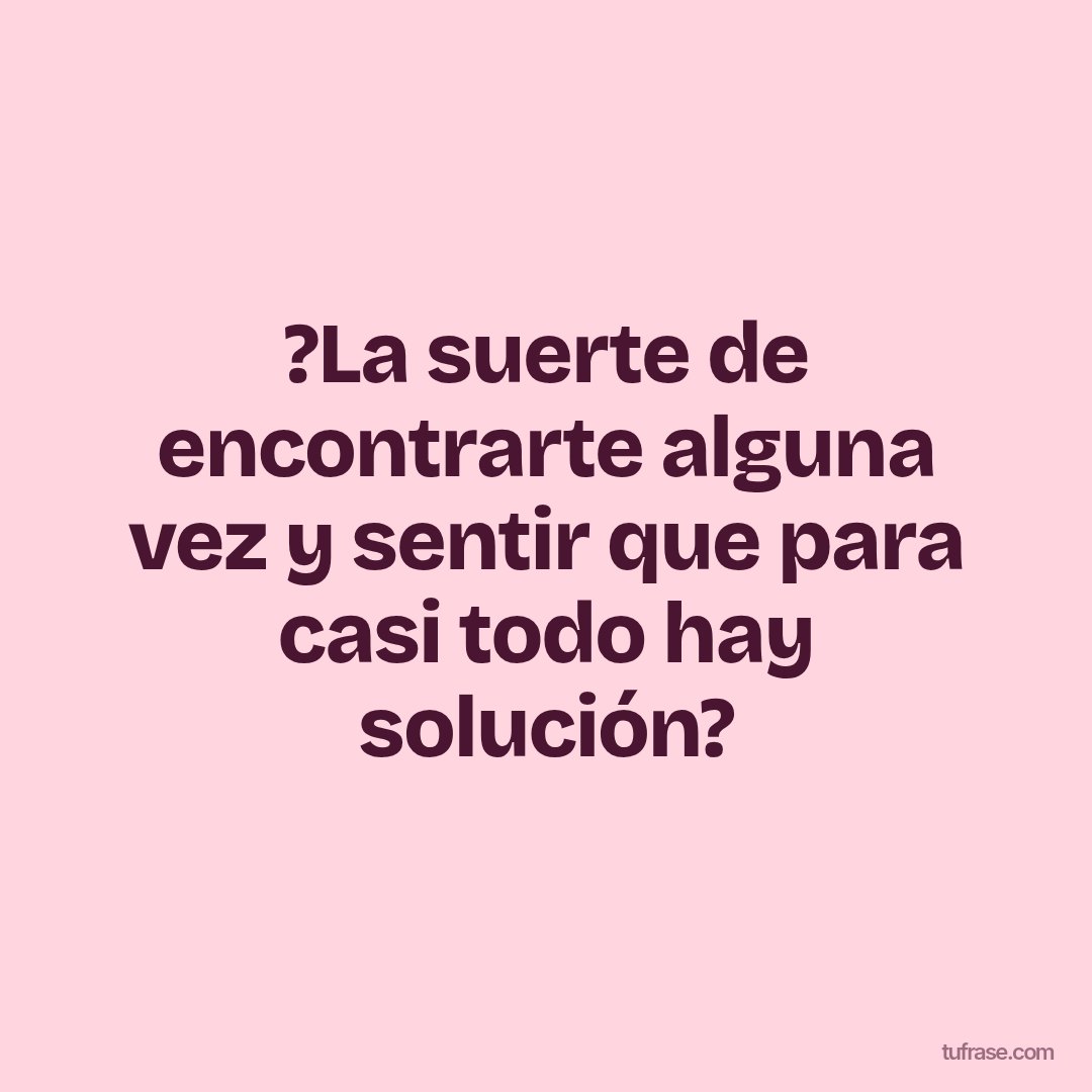 ?La suerte de encontrarte alguna vez y sentir que para casi todo hay solución?