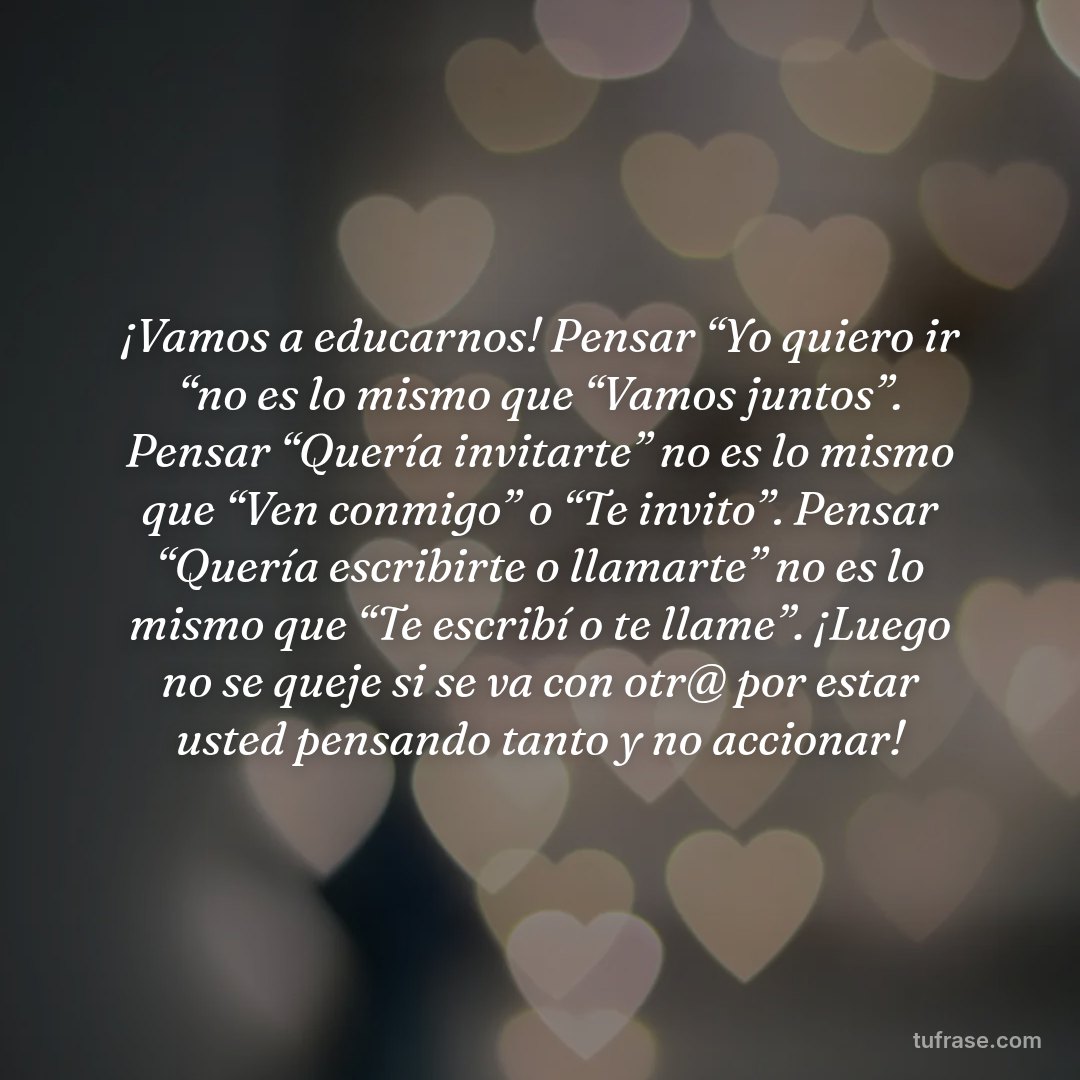 ¡Vamos a educarnos! Pensar “Yo quiero ir “no es lo mismo que “Vamos juntos”. Pensar “Quería invitarte” no es lo mismo que “Ven conmigo” o “Te invito”. Pensar “Quería escribirte o llamarte” no es lo mismo que “Te escribí o te llame”. ¡Luego no se queje si se va con otr@ por estar usted pensando tanto y no accionar!
