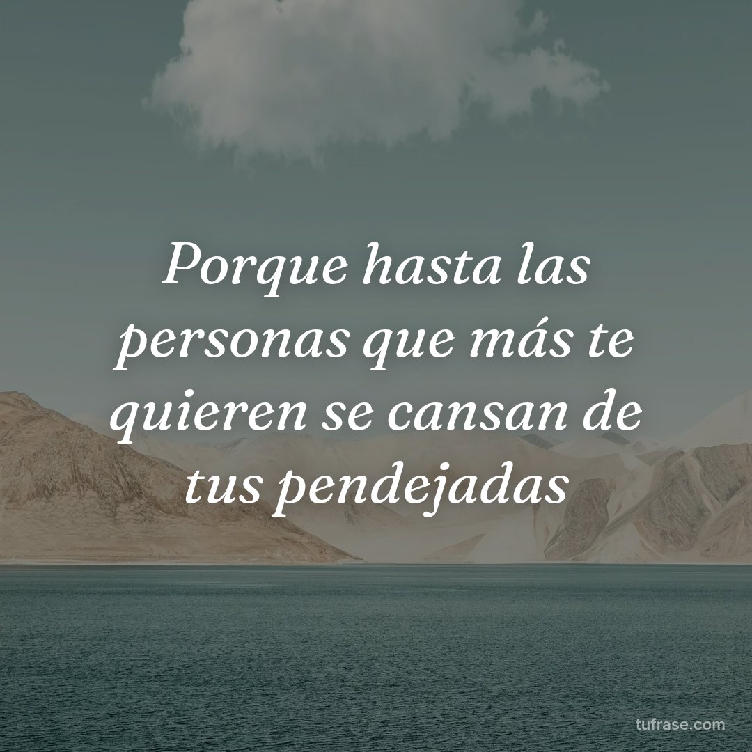 Porque hasta las personas que más te quieren se cansan de tus pendejadas