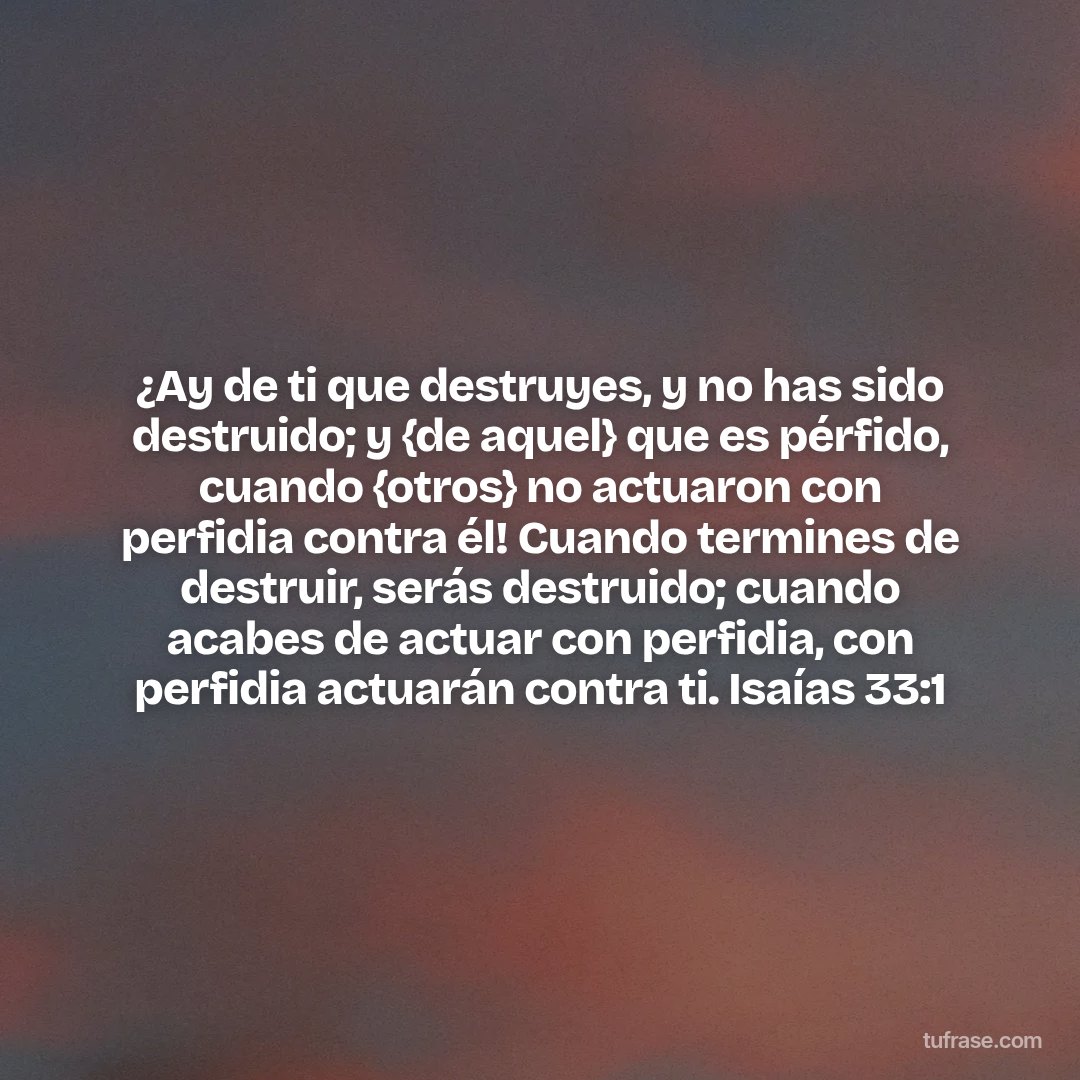 ¿Ay de ti que destruyes, y no has sido destruido; y {de aquel} que es pérfido, cuando {otros} no actuaron con perfidia contra él! Cuando termines de destruir, serás destruido; cuando acabes de actuar con perfidia, con perfidia actuarán contra ti. Isaías 33:1
