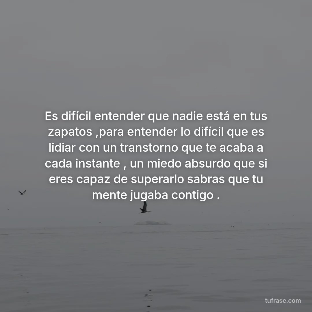 Es difícil entender que nadie está en tus zapatos ,para entender lo difícil que es lidiar con un transtorno que te acaba a cada instante , un miedo absurdo que si eres capaz de superarlo sabras que tu mente jugaba contigo .