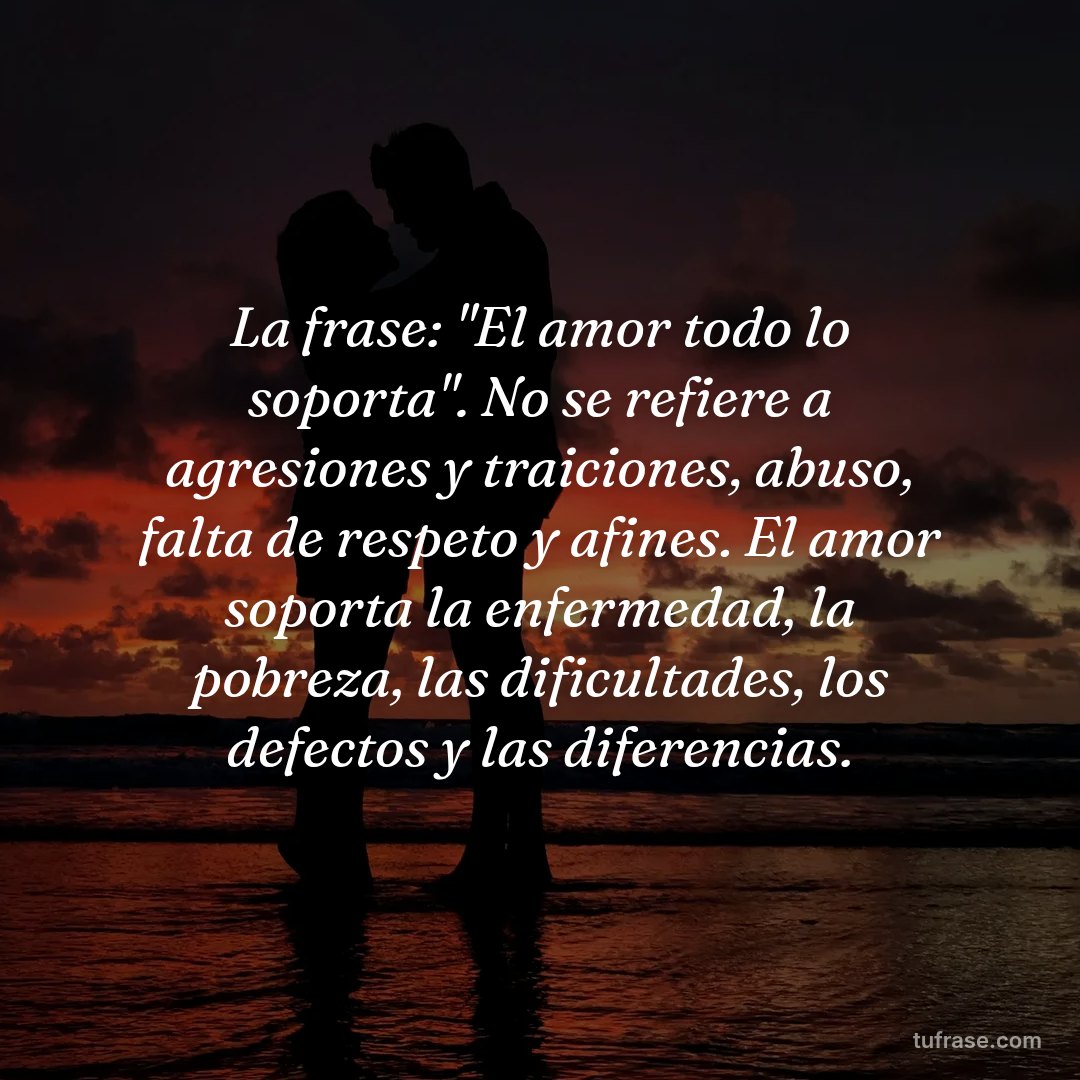 La frase: "El amor todo lo soporta". No se refiere a agresiones y traiciones, abuso, falta de respeto y afines. El amor soporta la enfermedad, la pobreza, las dificultades, los defectos y las diferencias.