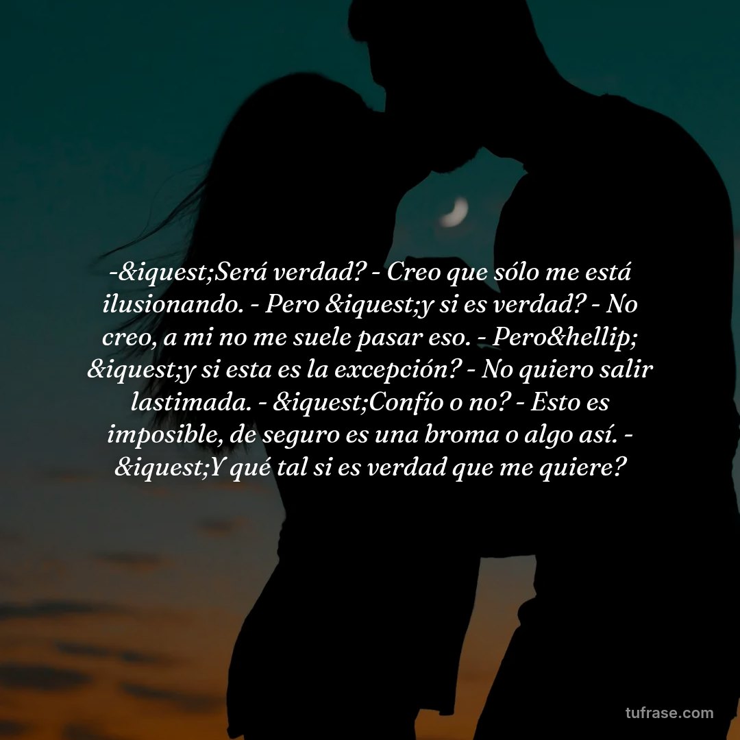 -&iquest;Será verdad? - Creo que sólo me está ilusionando. - Pero &iquest;y si es verdad? - No creo, a mi no me suele pasar eso. - Pero&hellip; &iquest;y si esta es la excepción? - No quiero salir lastimada. - &iquest;Confío o no? - Esto es imposible, de seguro es una broma o algo así. - &iquest;Y qué tal si es verdad que me quiere?