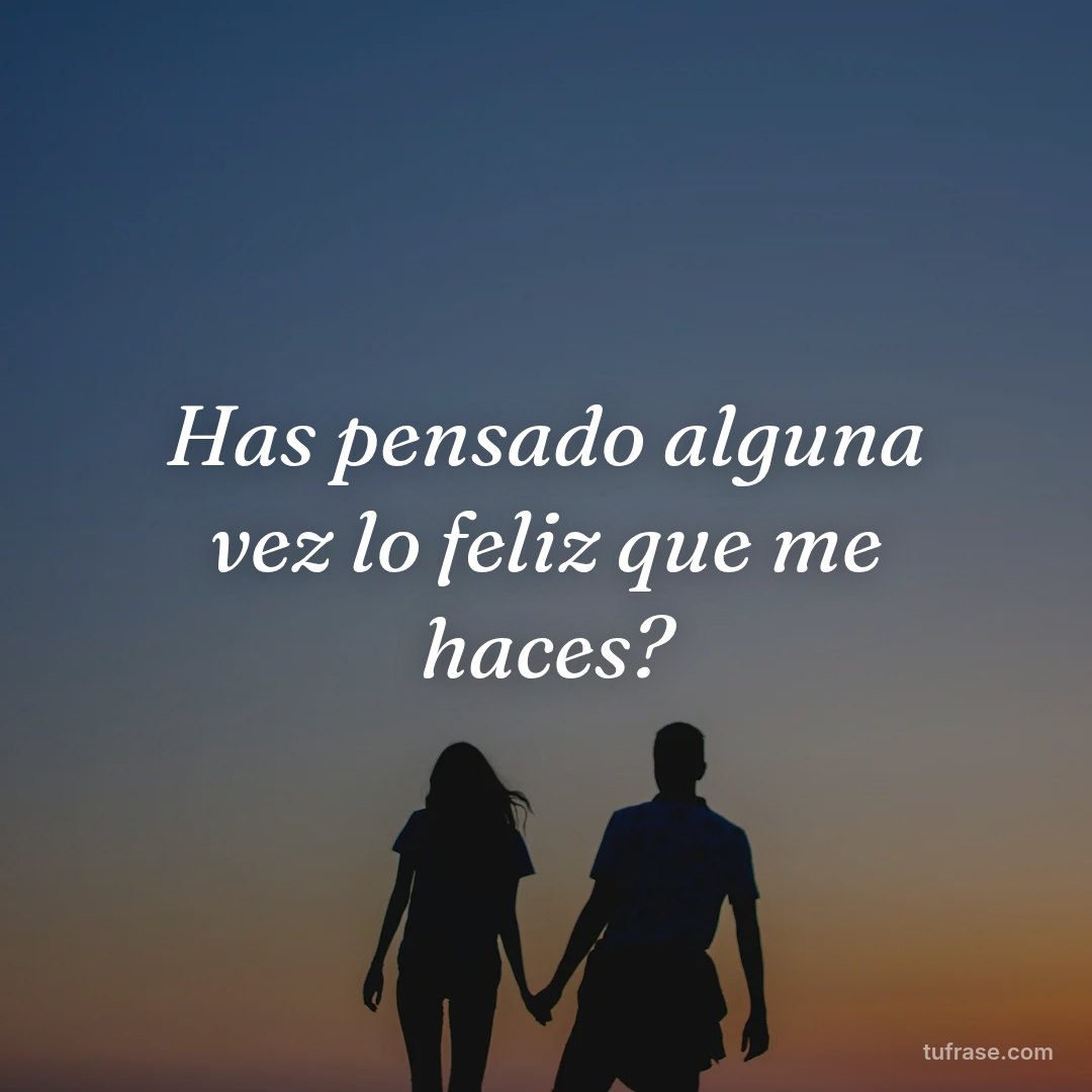 Has pensado alguna vez lo feliz que me haces?