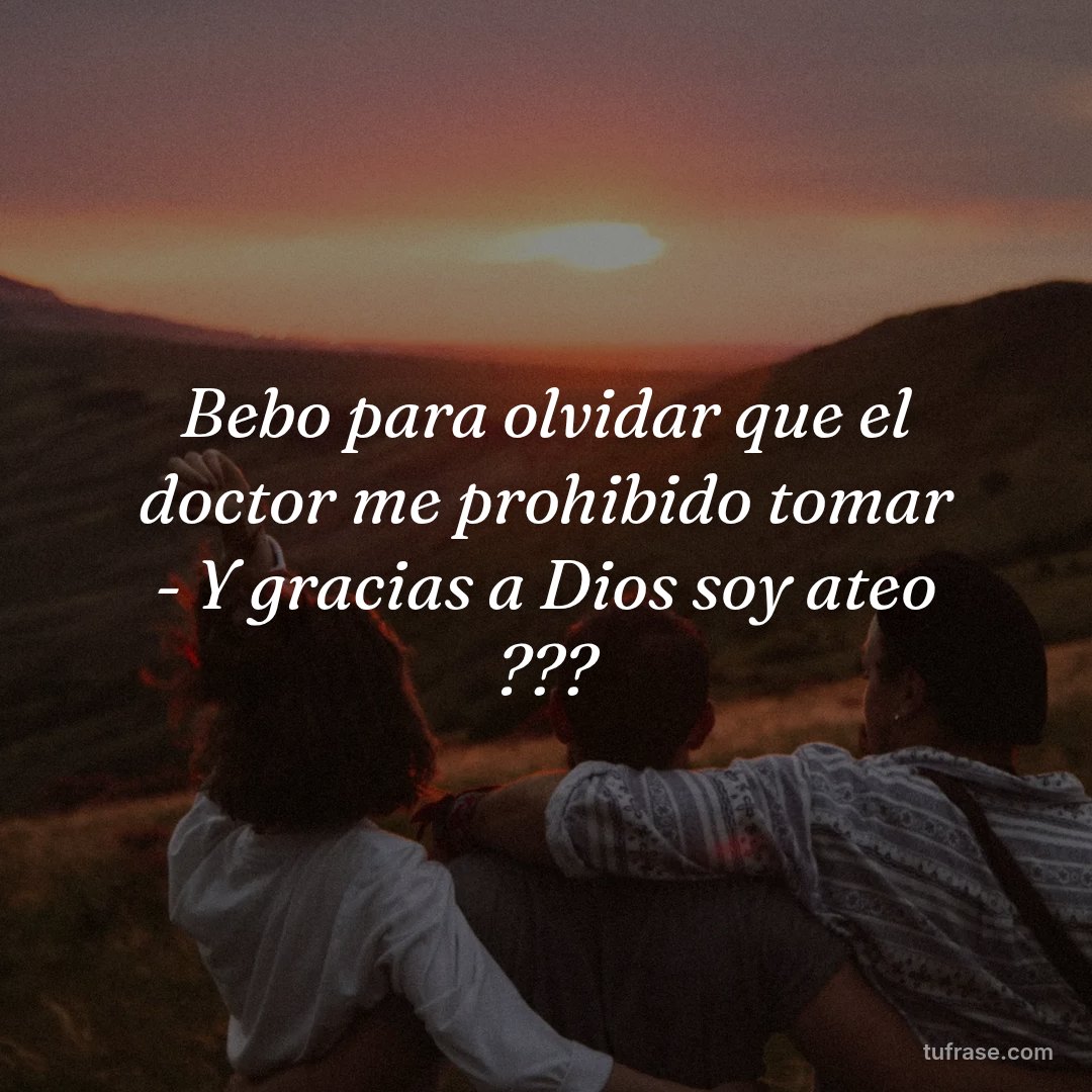 Bebo para olvidar que el doctor me prohibido tomar - Y gracias a Dios soy ateo ???