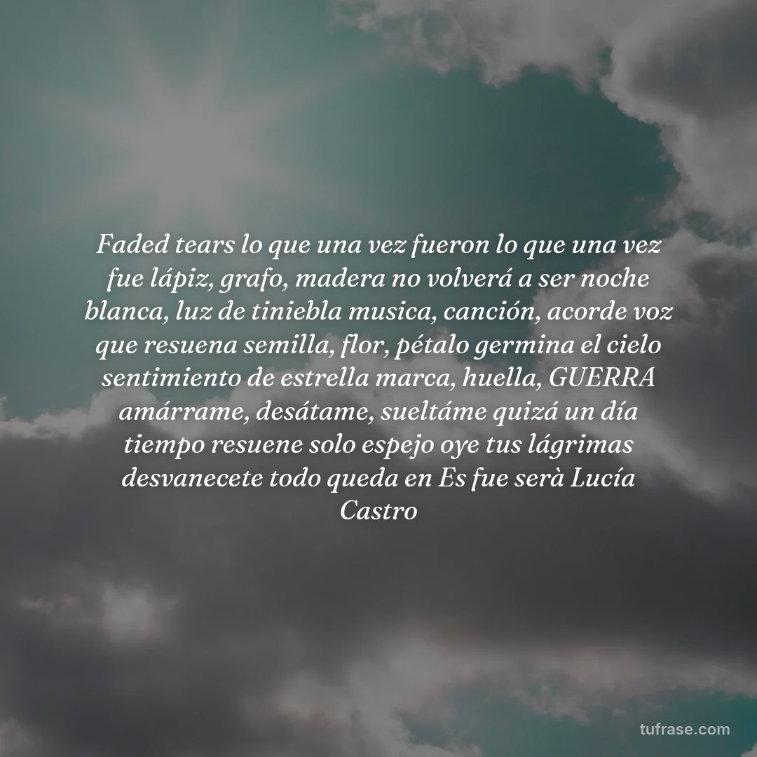 Faded tears lo que una vez fueron lo que una vez fue lápiz, grafo, madera no volverá a ser noche blanca, luz de tiniebla musica, canción, acorde voz que resuena semilla, flor, pétalo germina el cielo sentimiento de estrella marca, huella, GUERRA amárrame, desátame, sueltáme quizá un día tiempo resuene solo espejo oye tus lágrimas desvanecete todo queda en Es fue serà Lucía Castro