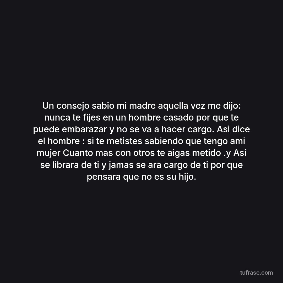 Un consejo sabio mi madre aquella vez me dijo: nunca te fijes en un hombre casado por que te puede embarazar y no se va a hacer cargo. Asi dice el hombre : si te metistes sabiendo que tengo ami mujer Cuanto mas con otros te aigas metido .y Asi se librara de ti y jamas se ara cargo de ti por que pensara que no es su hijo.