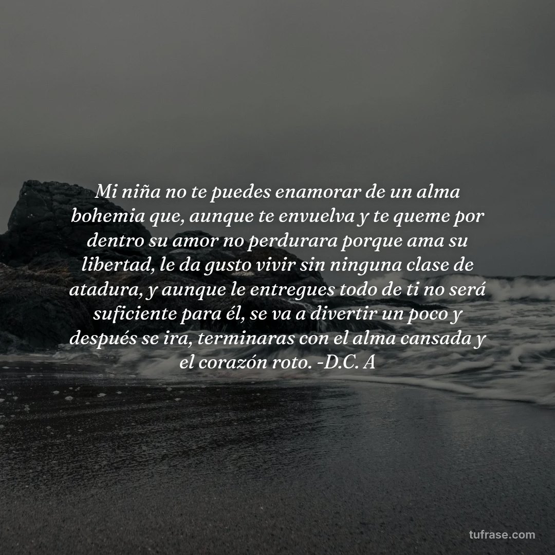 Mi niña no te puedes enamorar de un alma bohemia que, aunque te envuelva y te queme por dentro su amor no perdurara porque ama su libertad, le da gusto vivir sin ninguna clase de atadura, y aunque le entregues todo de ti no será suficiente para él, se va a divertir un poco y después se ira, terminaras con el alma cansada y el corazón roto. -D.C. A