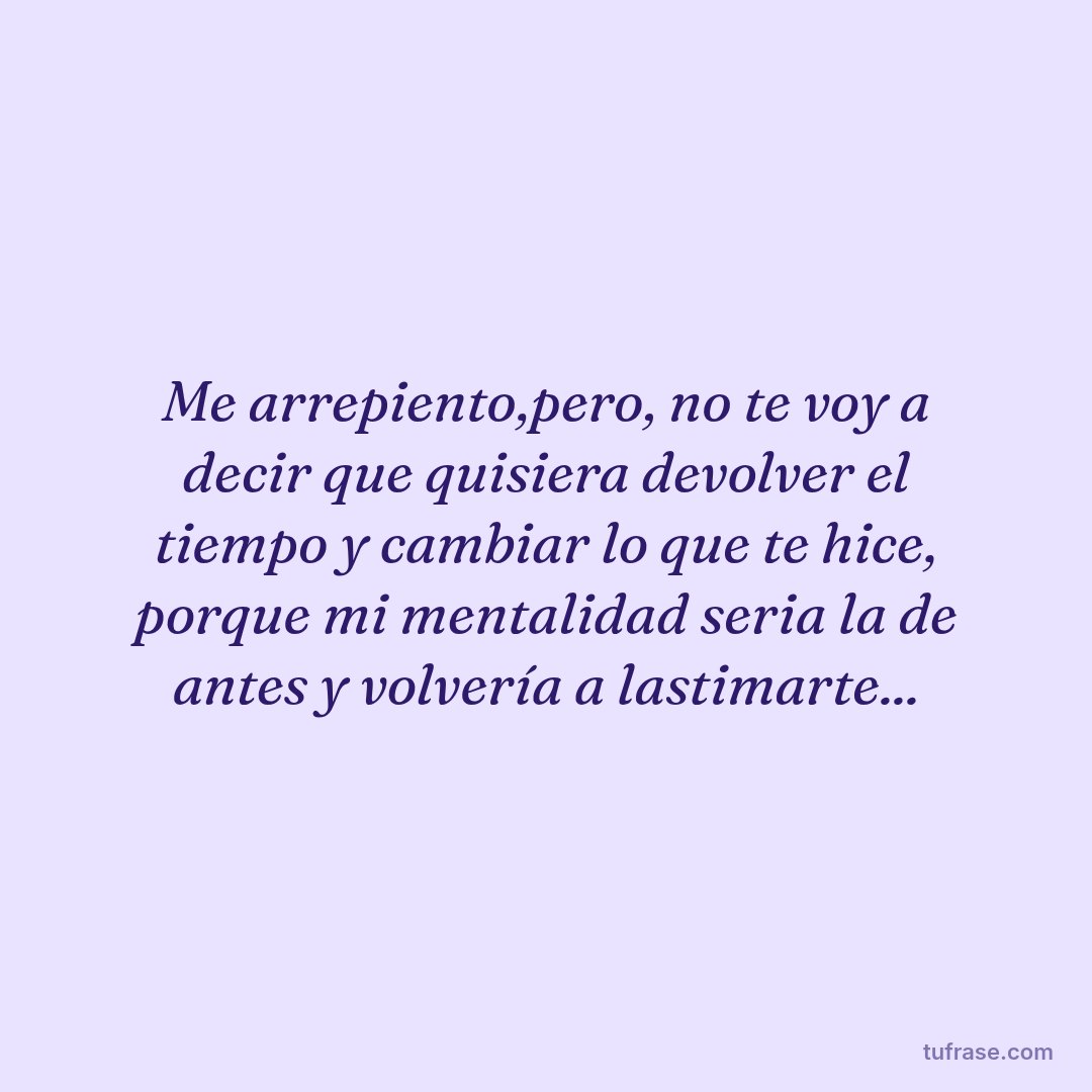Me arrepiento,pero, no te voy a decir que quisiera devolver el tiempo y cambiar lo que te hice, porque mi mentalidad seria la de antes y volvería a lastimarte...