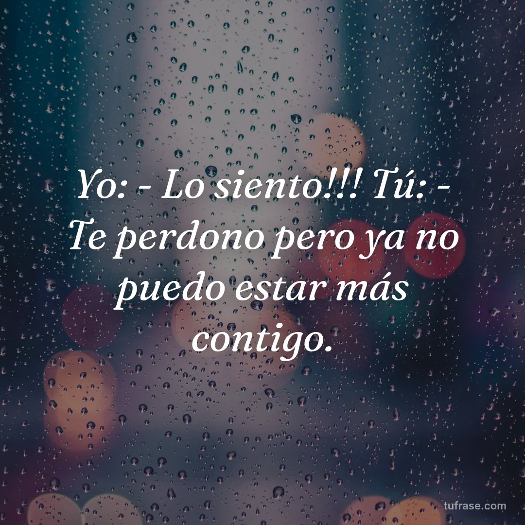 Yo: - Lo siento!!! Tú: - Te perdono pero ya no puedo estar más contigo.
