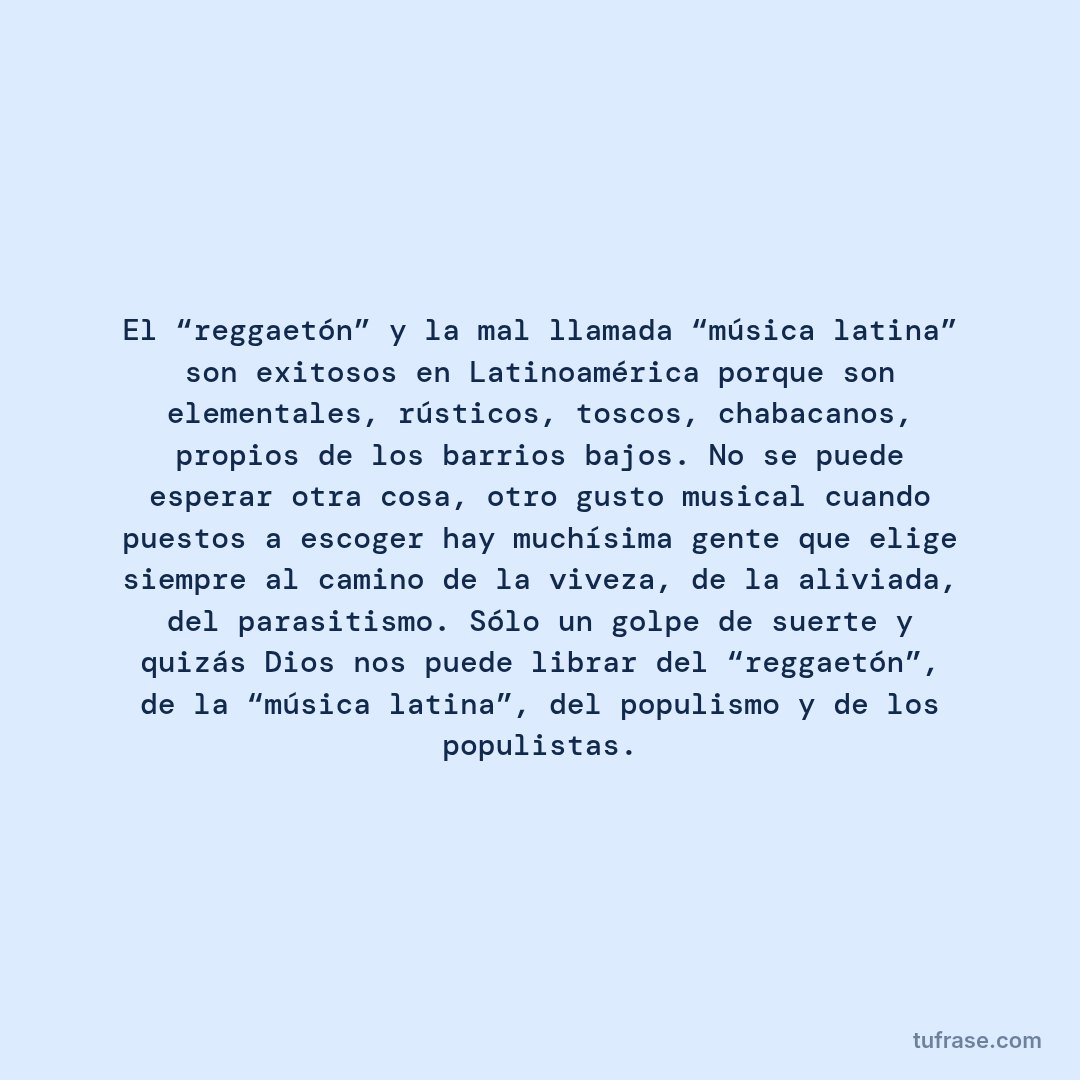 El “reggaetón” y la mal llamada “música latina” son exitosos en Latinoamérica porque son elementales, rústicos, toscos, chabacanos, propios de los barrios bajos. No se puede esperar otra cosa, otro gusto musical cuando puestos a escoger hay muchísima gente que elige siempre al camino de la viveza, de la aliviada, del parasitismo. Sólo un golpe de suerte y quizás Dios nos puede librar del “reggaetón”, de la “música latina”, del populismo y de los populistas.