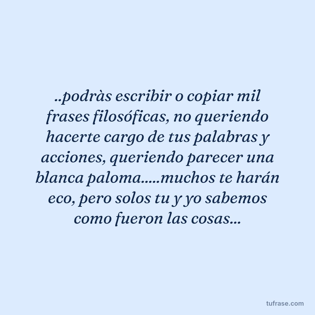 ..podràs escribir o copiar mil frases filosóficas, no queriendo hacerte cargo de tus palabras y acciones, queriendo parecer una blanca paloma.....muchos te harán eco, pero solos tu y yo sabemos como fueron las cosas...