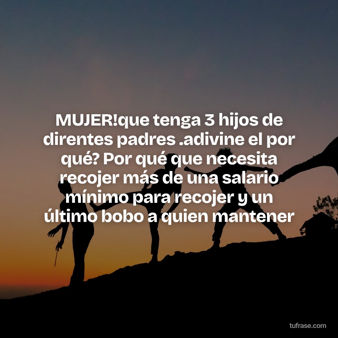 MUJER!que tenga 3 hijos de direntes padres .adivine el por qué? Por qué que necesita recojer más de una salario mínimo para recojer y un último bobo a quien mantener