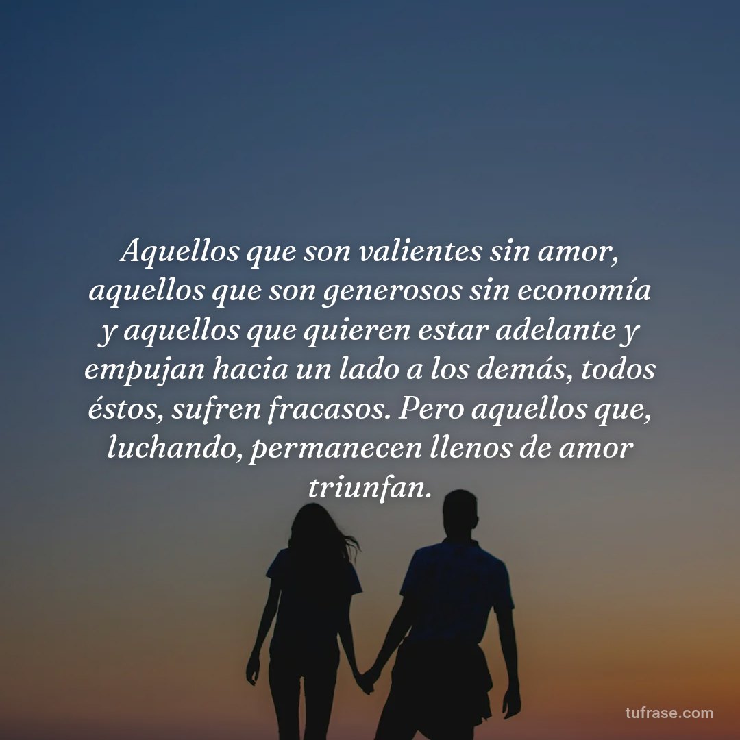 Aquellos que son valientes sin amor, aquellos que son generosos sin economía y aquellos que quieren estar adelante y empujan hacia un lado a los demás, todos éstos, sufren fracasos. Pero aquellos que, luchando, permanecen llenos de amor triunfan.