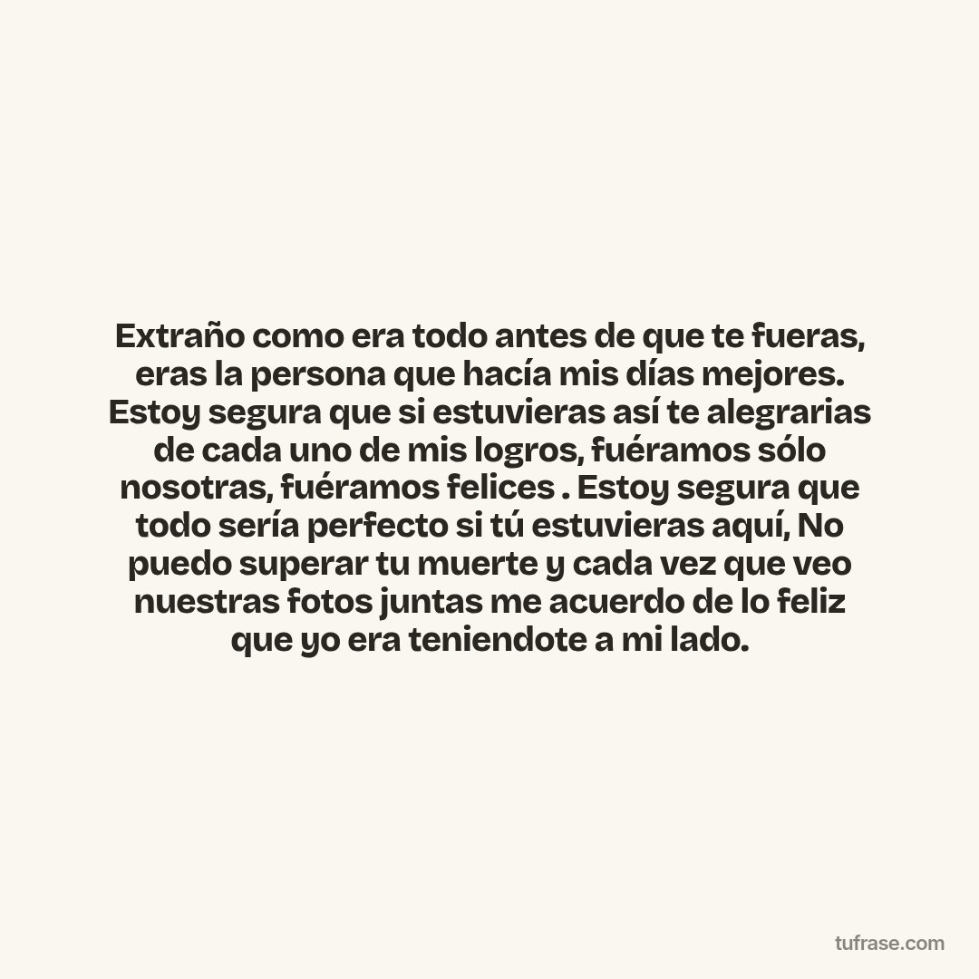 Extraño como era todo antes de que te fueras, eras la persona que hacía mis días mejores. Estoy segura que si estuvieras así te alegrarias de cada uno de mis logros, fuéramos sólo nosotras, fuéramos felices . Estoy segura que todo sería perfecto si tú estuvieras aquí, No puedo superar tu muerte y cada vez que veo nuestras fotos juntas me acuerdo de lo feliz que yo era teniendote a mi lado.