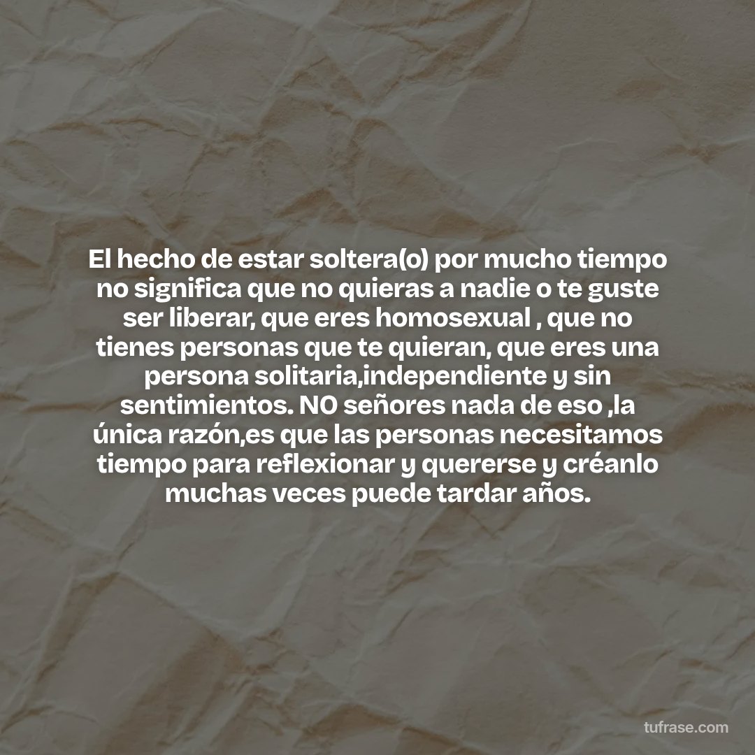 El hecho de estar soltera(o) por mucho tiempo no significa que no quieras a nadie o te guste ser liberar, que eres homosexual , que no tienes personas que te quieran, que eres una persona solitaria,independiente y sin sentimientos. NO señores nada de eso ,la única razón,es que las personas necesitamos tiempo para reflexionar y quererse y créanlo muchas veces puede tardar años.