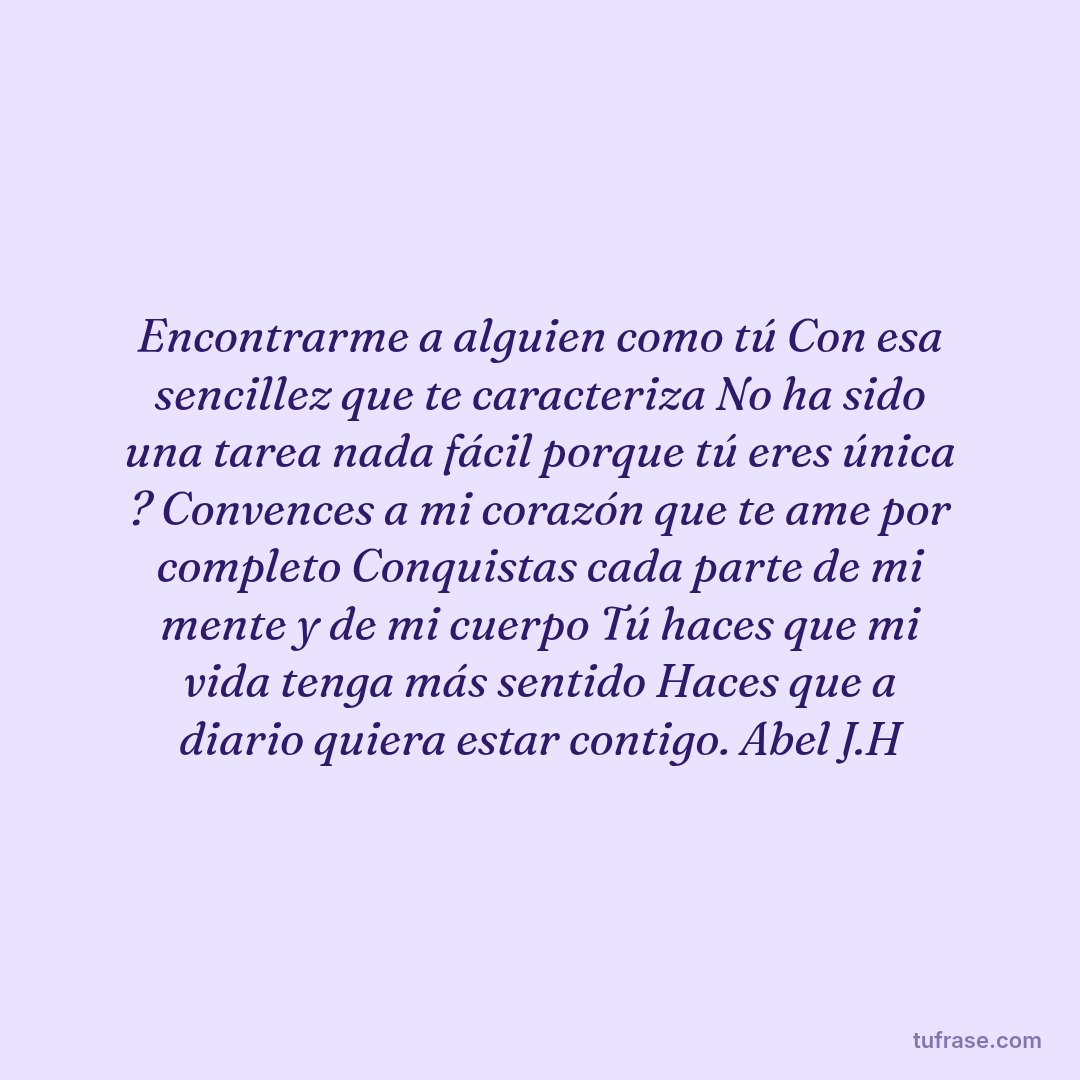 Encontrarme a alguien como tú Con esa sencillez que te caracteriza No ha sido una tarea nada fácil porque tú eres única ? Convences a mi corazón que te ame por completo Conquistas cada parte de mi mente y de mi cuerpo Tú haces que mi vida tenga más sentido Haces que a diario quiera estar contigo. Abel J.H