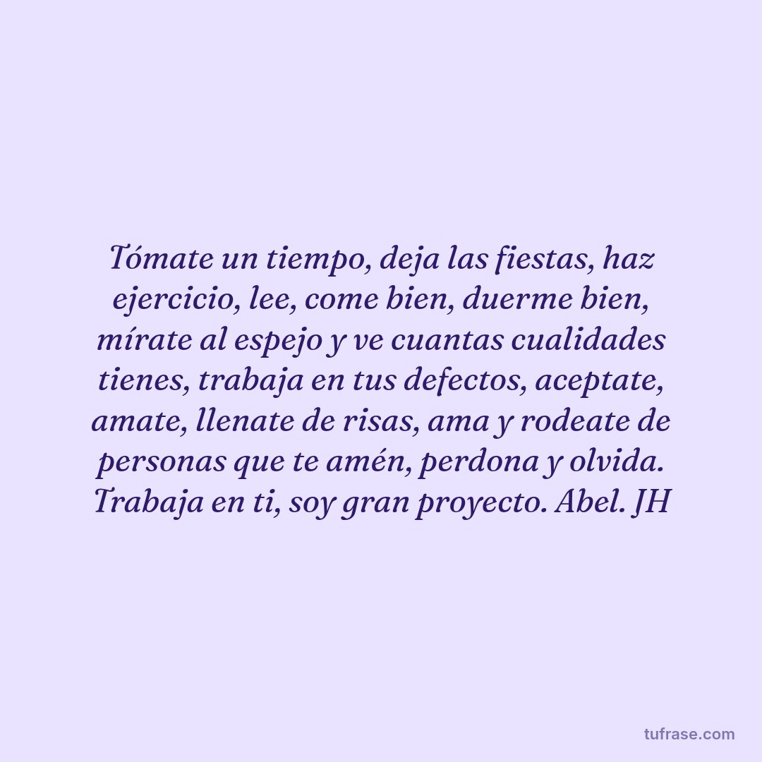 Tómate un tiempo, deja las fiestas, haz ejercicio, lee, come bien, duerme bien, mírate al espejo y ve cuantas cualidades tienes, trabaja en tus defectos, aceptate, amate, llenate de risas, ama y rodeate de personas que te amén, perdona y olvida. Trabaja en ti, soy gran proyecto. Abel. JH