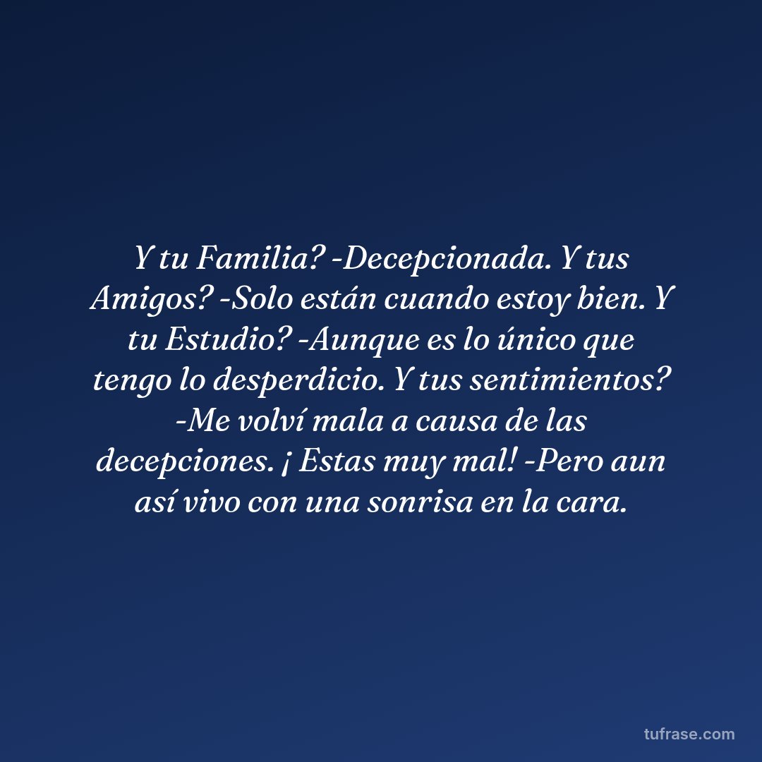 Y tu Familia? -Decepcionada. Y tus Amigos? -Solo están cuando estoy bien. Y tu Estudio? -Aunque es lo único que tengo lo desperdicio. Y tus sentimientos? -Me volví mala a causa de las decepciones. ¡ Estas muy mal! -Pero aun así vivo con una sonrisa en la cara.