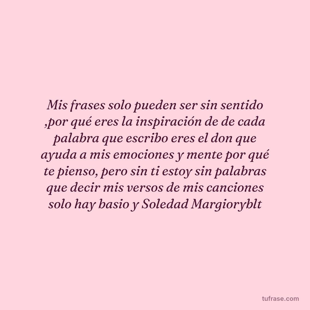 Mis frases solo pueden ser sin sentido ,por qué eres la inspiración de de cada palabra que escribo eres el don que ayuda a mis emociones y mente por qué te pienso, pero sin ti estoy sin palabras que decir mis versos de mis canciones solo hay basio y Soledad Margioryblt