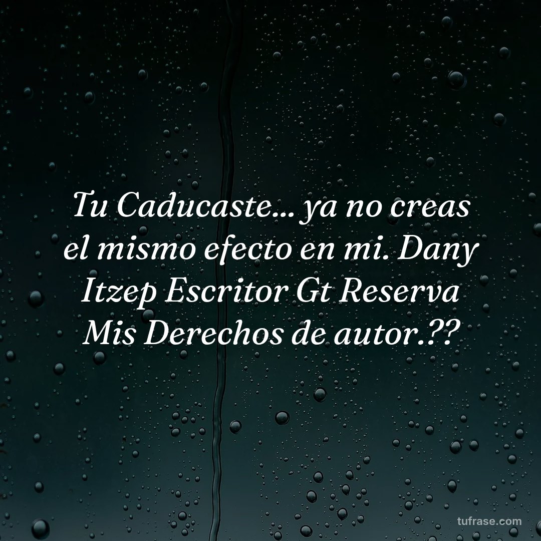 Tu Caducaste... ya no creas el mismo efecto en mi. Dany Itzep Escritor Gt Reserva Mis Derechos de autor.??
