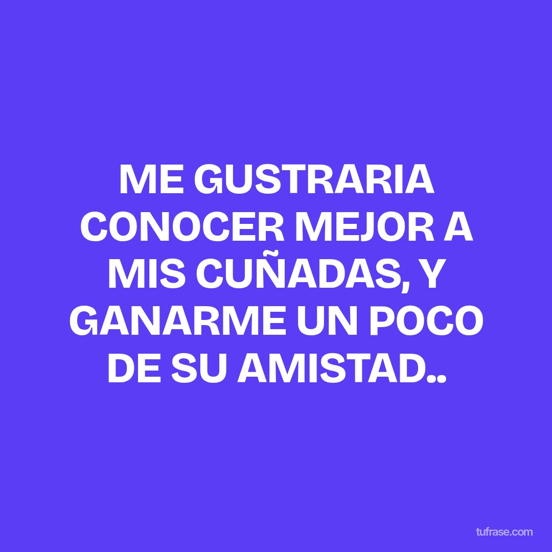 ME GUSTRARIA CONOCER MEJOR A MIS CUÑADAS, Y GANARME UN POCO DE SU AMISTAD..