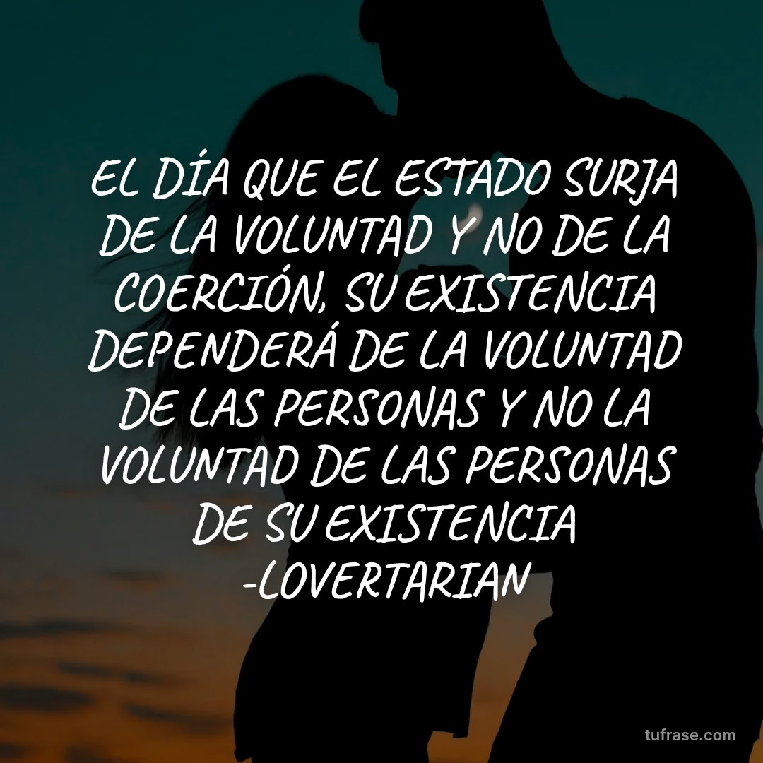 EL DÍA QUE EL ESTADO SURJA DE LA VOLUNTAD Y NO DE LA COERCIÓN, SU EXISTENCIA DEPENDERÁ DE LA VOLUNTAD DE LAS PERSONAS Y NO LA VOLUNTAD DE LAS PERSONAS DE SU EXISTENCIA -LOVERTARIAN
