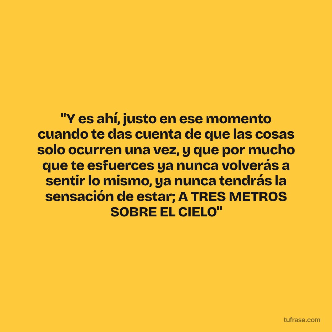 "Y es ahí, justo en ese momento cuando te das cuenta de que las cosas solo ocurren una vez, y que por mucho que te esfuerces ya nunca volverás a sentir lo mismo, ya nunca tendrás la sensación de estar; A TRES METROS SOBRE EL CIELO"