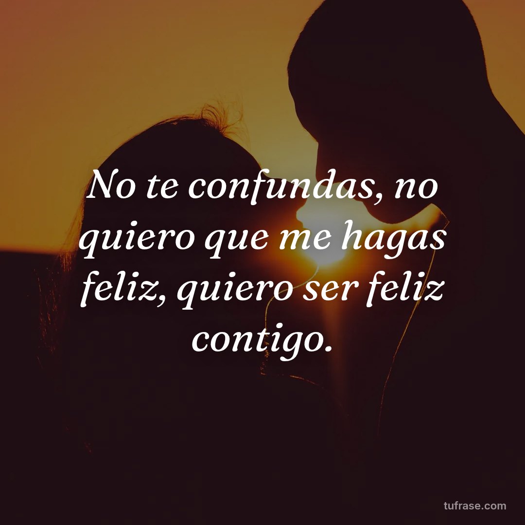 No te confundas, no quiero que me hagas feliz, quiero ser feliz contigo.
