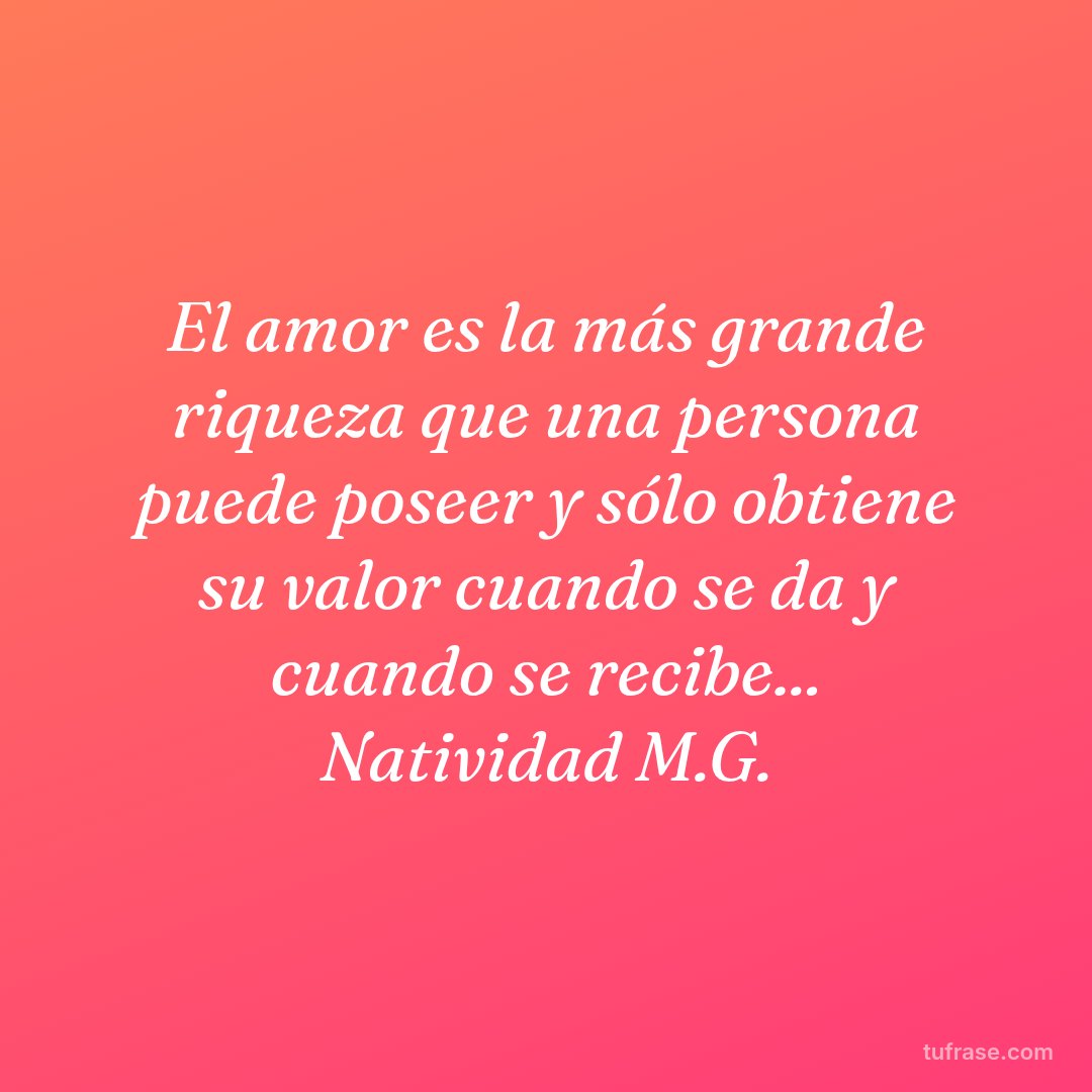 El amor es la más grande riqueza que una persona puede poseer y sólo obtiene su valor cuando se da y cuando se recibe... Natividad M.G.
