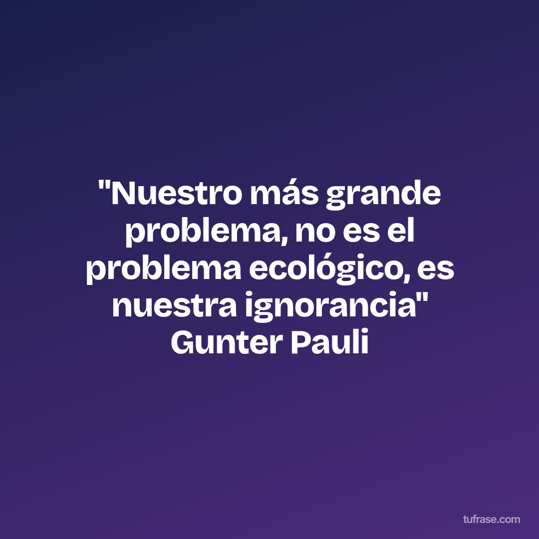 "Nuestro más grande problema, no es el problema ecológico, es nuestra ignorancia" Gunter Pauli