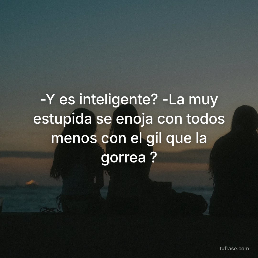-Y es inteligente? -La muy estupida se enoja con todos menos con el gil que la gorrea ?