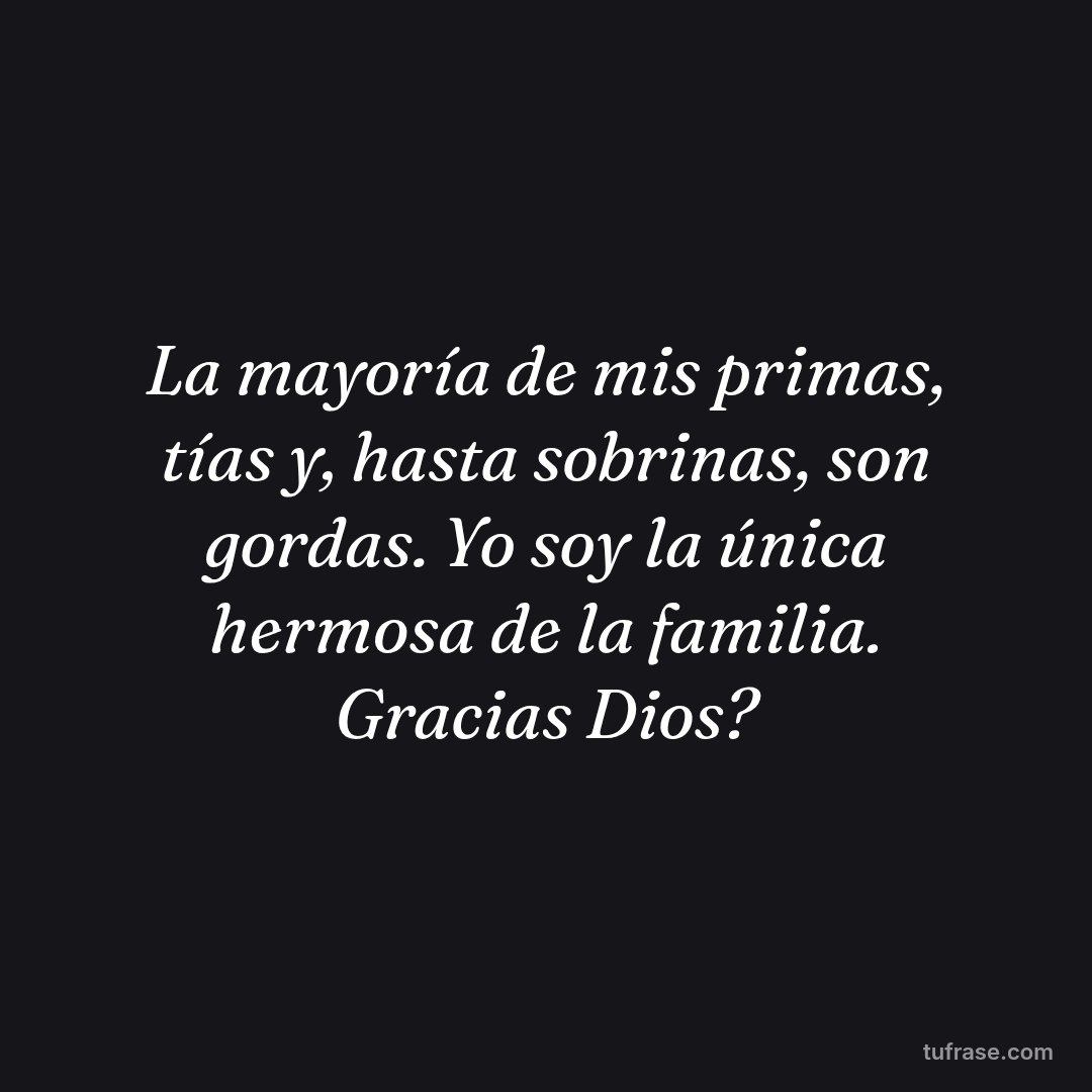 La mayoría de mis primas, tías y, hasta sobrinas, son gordas. Yo soy la única hermosa de la familia. Gracias Dios?