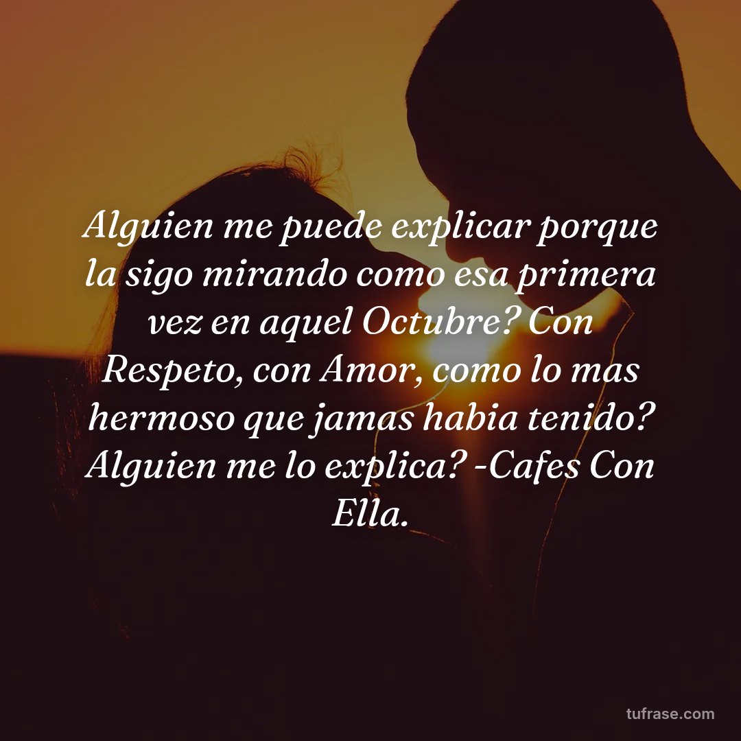 Alguien me puede explicar porque la sigo mirando como esa primera vez en aquel Octubre? Con Respeto, con Amor, como lo mas hermoso que jamas habia tenido? Alguien me lo explica? -Cafes Con Ella.