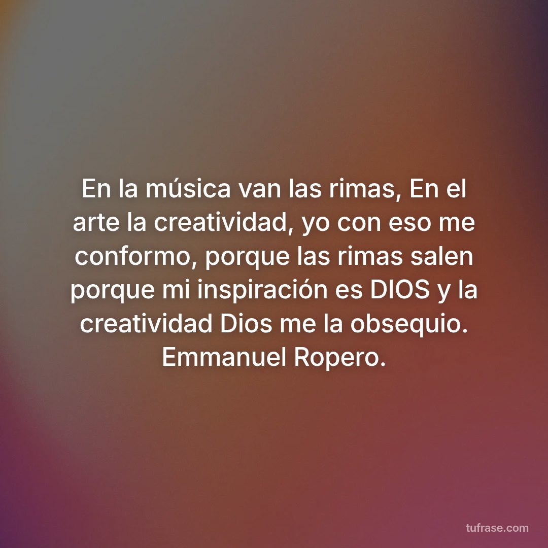 En la música van las rimas, En el arte la creatividad, yo con eso me conformo, porque las rimas salen porque mi inspiración es DIOS y la creatividad Dios me la obsequio. Emmanuel Ropero.