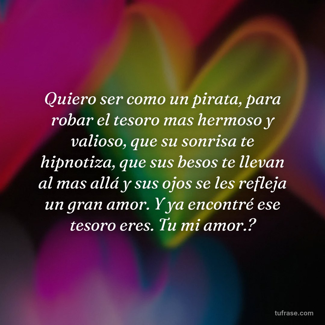 Quiero ser como un pirata, para robar el tesoro mas hermoso y valioso, que su sonrisa te hipnotiza, que sus besos te llevan al mas allá y sus ojos se les refleja un gran amor. Y ya encontré ese tesoro eres. Tu mi amor.?