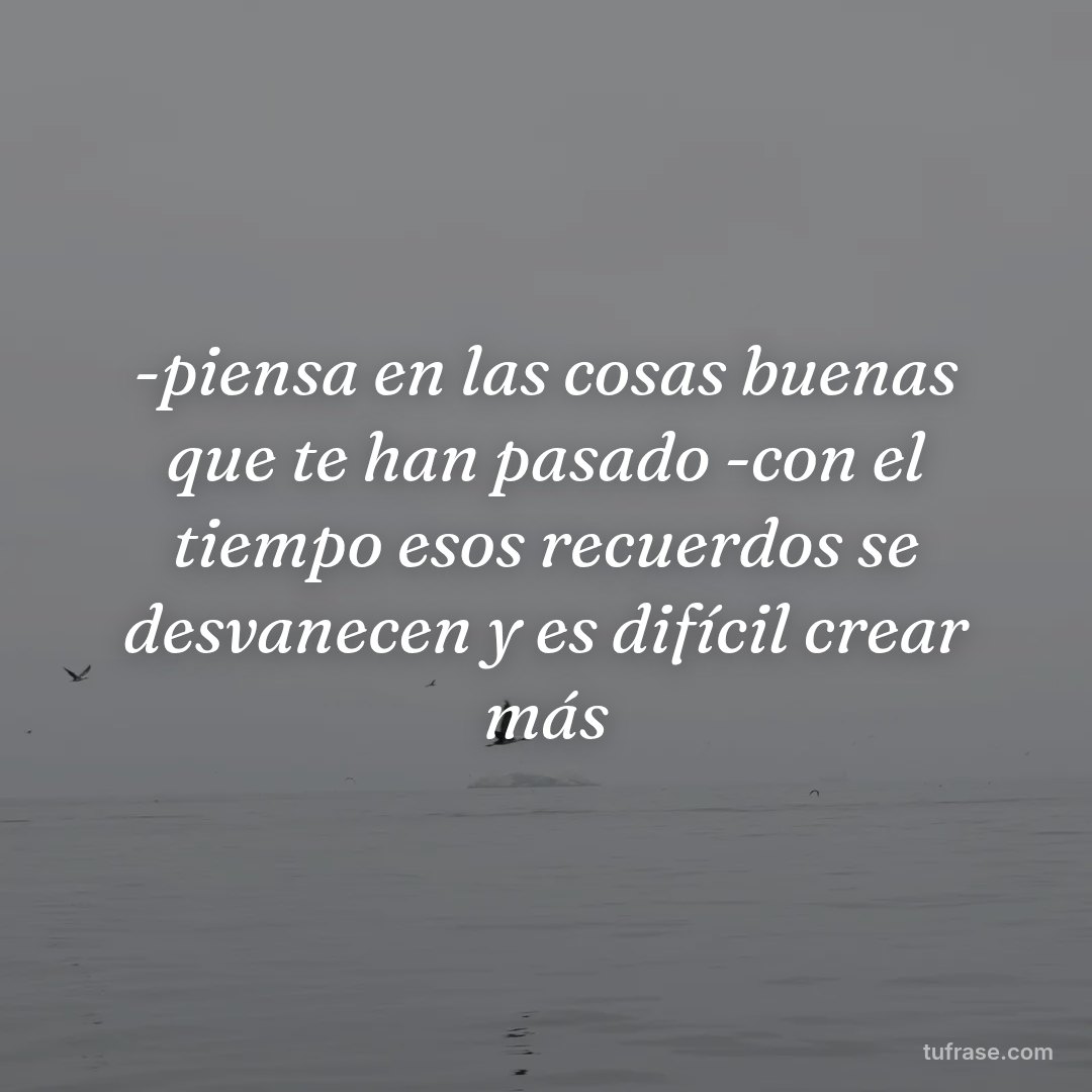 -piensa en las cosas buenas que te han pasado -con el tiempo esos recuerdos se desvanecen y es difícil crear más