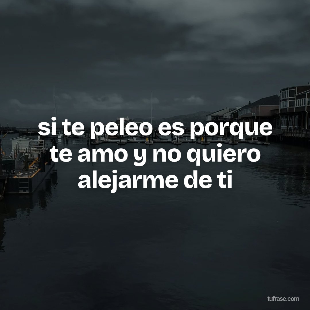 si te peleo es porque te amo y no quiero alejarme de ti