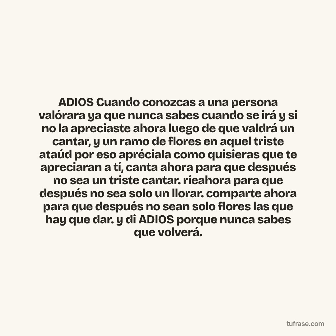 ADIOS Cuando conozcas a una persona valórara ya que nunca sabes cuando se irá y si no la apreciaste ahora luego de que valdrá un cantar, y un ramo de flores en aquel triste ataúd por eso apréciala como quisieras que te apreciaran a tí, canta ahora para que después no sea un triste cantar. ríeahora para que después no sea solo un llorar. comparte ahora para que después no sean solo flores las que hay que dar. y di ADIOS porque nunca sabes que volverá.
