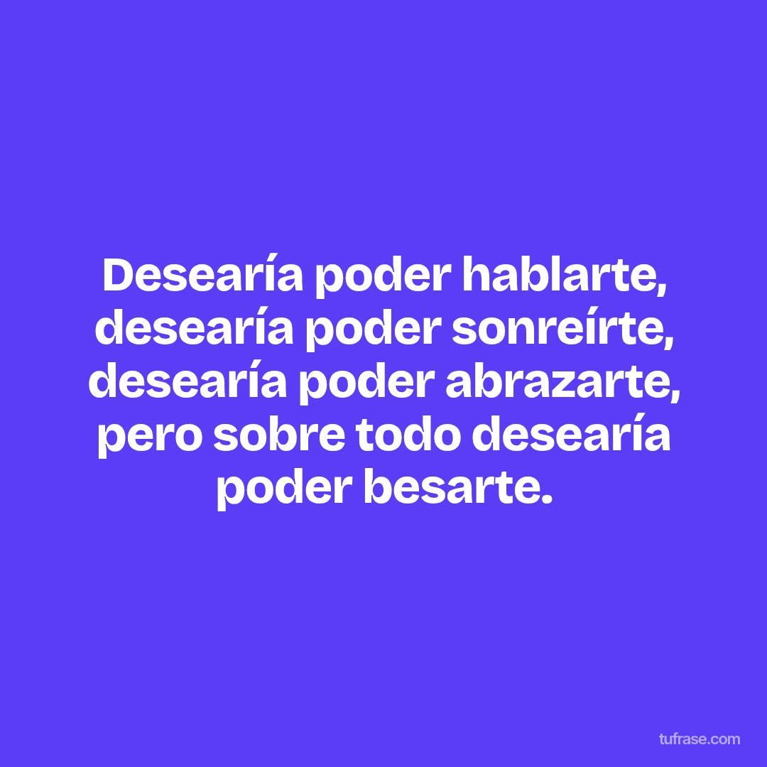 Desearía poder hablarte, desearía poder sonreírte, desearía poder abrazarte, pero sobre todo desearía poder besarte.