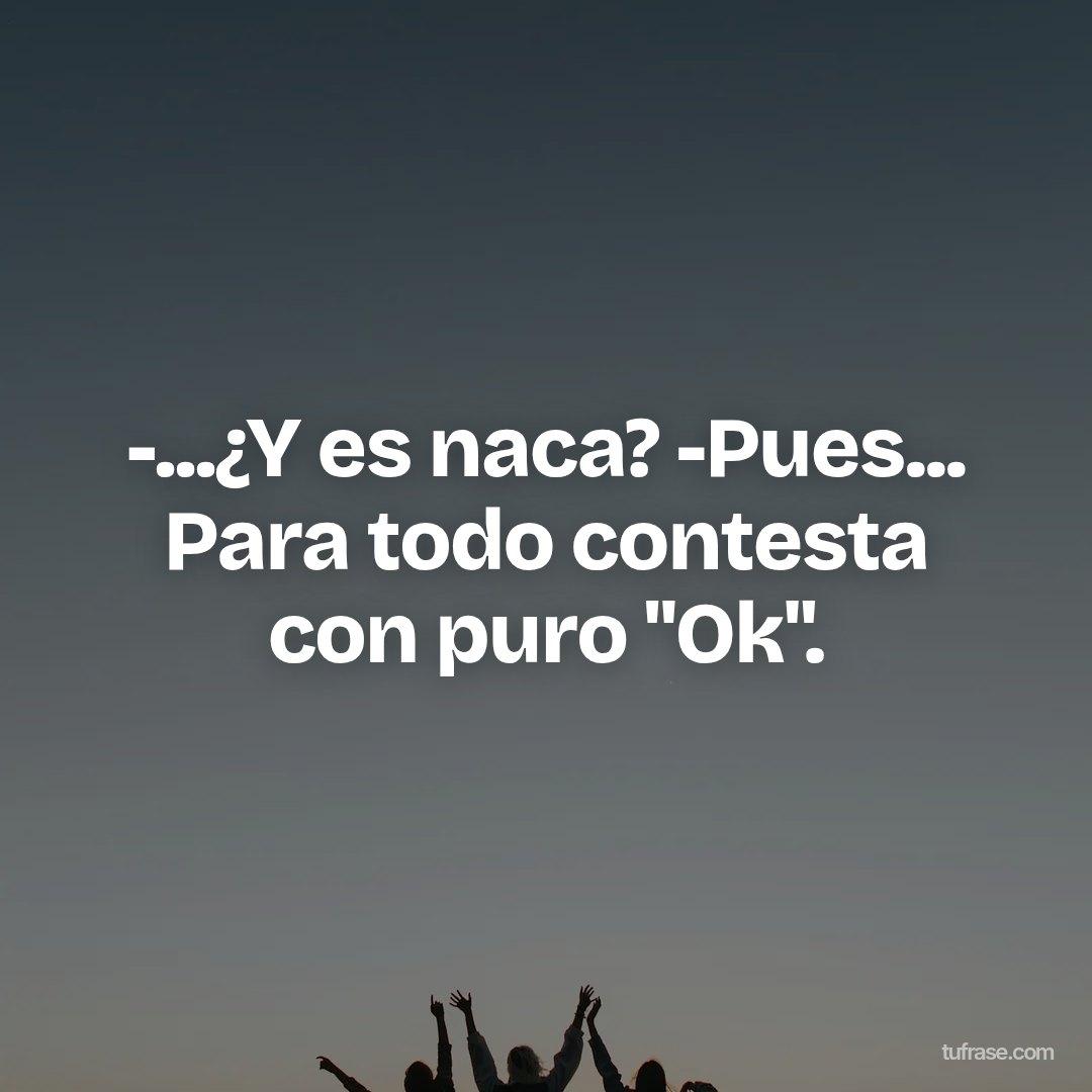 -...¿Y es naca? -Pues... Para todo contesta con puro "Ok".
