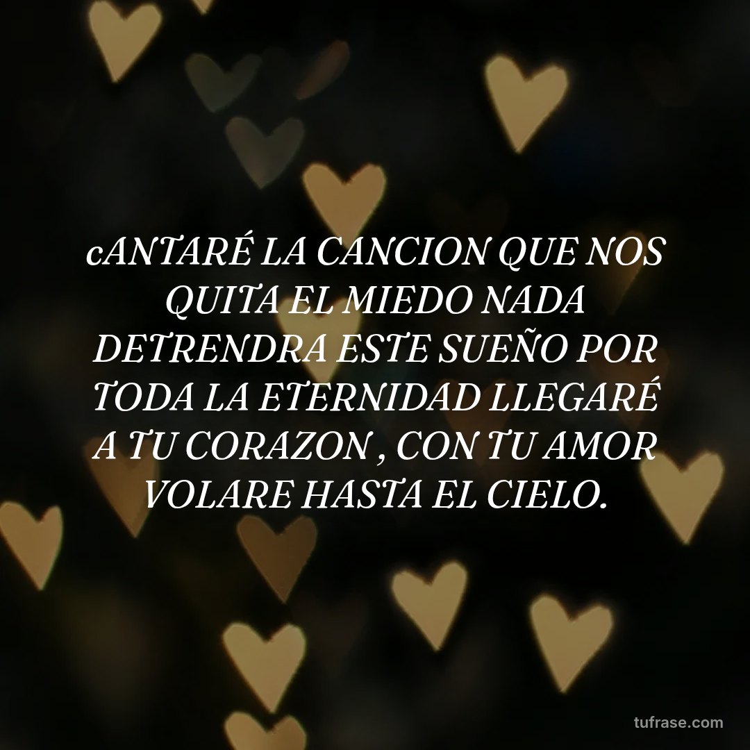 cANTARÉ LA CANCION QUE NOS QUITA EL MIEDO NADA DETRENDRA ESTE SUEÑO POR TODA LA ETERNIDAD LLEGARÉ A TU CORAZON , CON TU AMOR VOLARE HASTA EL CIELO.
