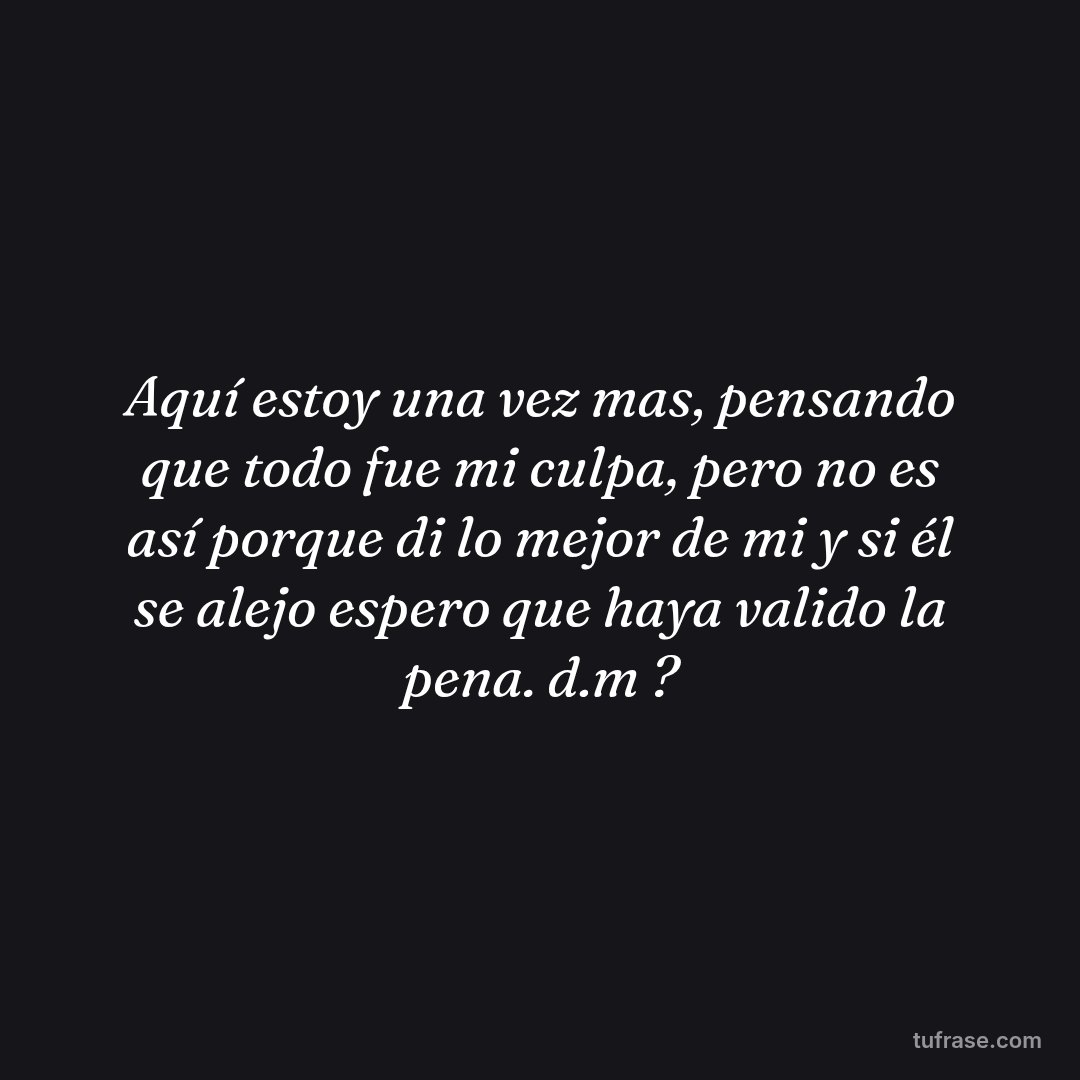 Aquí estoy una vez mas, pensando que todo fue mi culpa, pero no es así porque di lo mejor de mi y si él se alejo espero que haya valido la pena. d.m ?