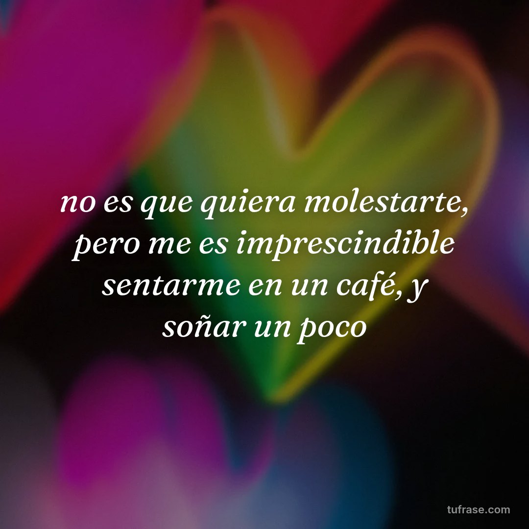 no es que quiera molestarte, pero me es imprescindible sentarme en un café, y soñar un poco